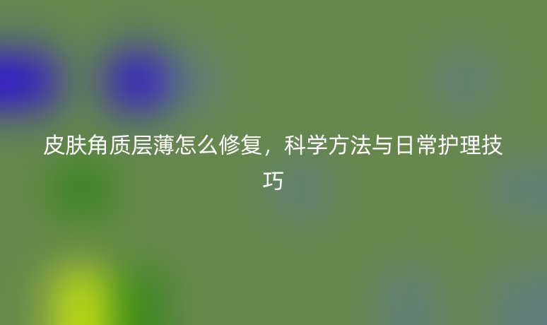 皮肤角质层薄怎么修复,科学方法与日常护理技巧