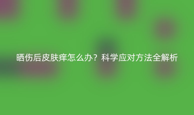 晒伤后皮肤痒怎么办?科学应对方法全解析