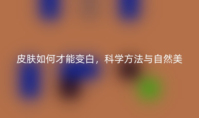 皮肤如何才能变白,科学方法与自然美