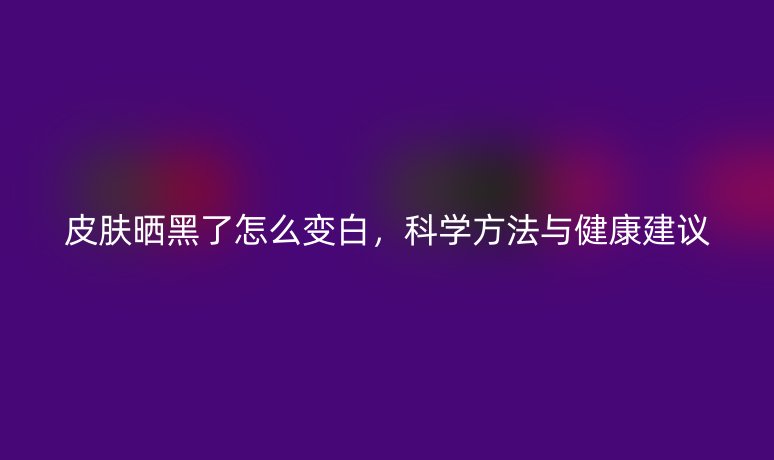 皮肤晒黑了怎么变白,科学方法与健康建议