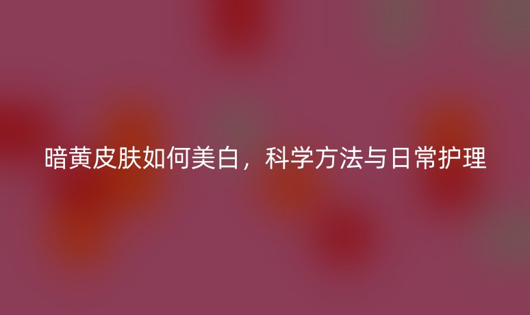 暗黄皮肤如何美白,科学方法与日常护理