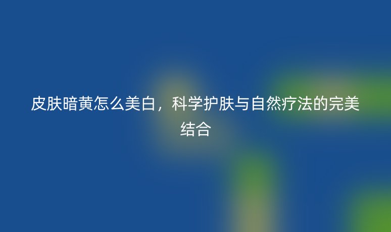 皮肤暗黄怎么美白，科学护肤与自然疗法的完美结合