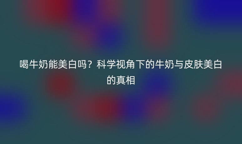 喝牛奶能美白吗？科学视角下的牛奶与皮肤美白的真相