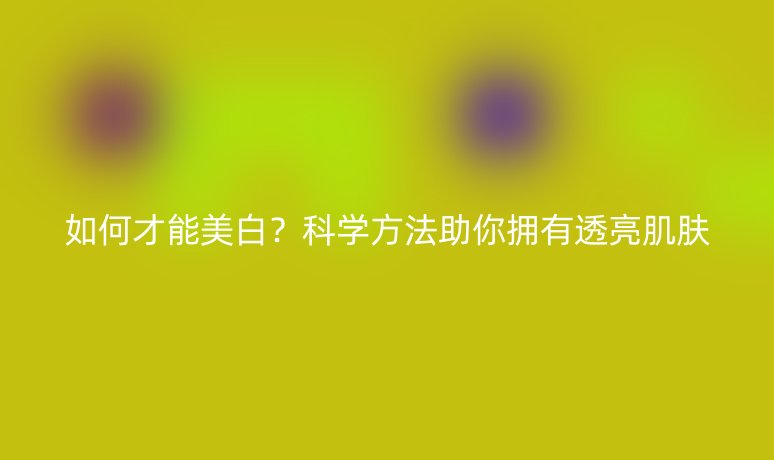 如何才能美白?科学方法助你拥有透亮肌肤