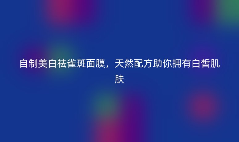 自制美白祛雀斑面膜，天然配方助你拥有白皙肌肤