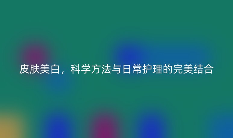皮肤美白,科学方法与日常护理的完美结合
