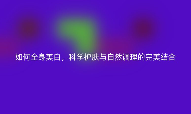 如何全身美白,科学护肤与自然调理的完美结合