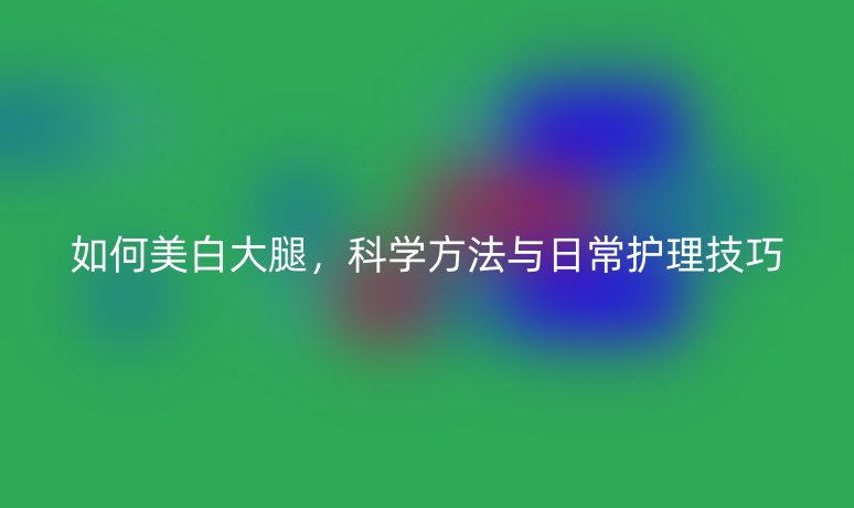 如何美白大腿，科学方法与日常护理技巧