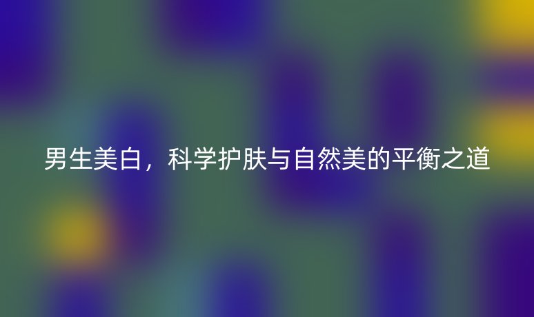 男生美白,科学护肤与自然美的平衡之道