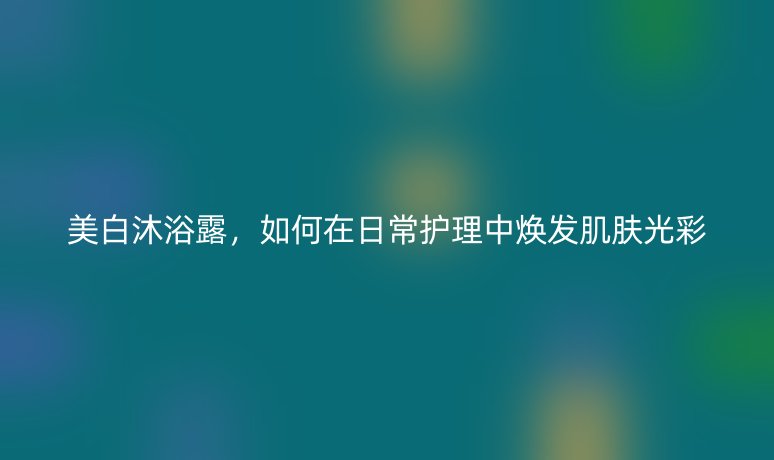 美白沐浴露，如何在日常护理中焕发肌肤光彩