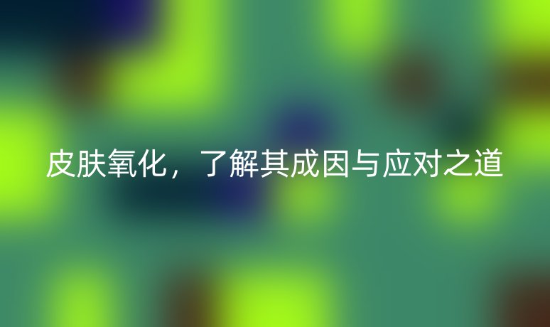 皮肤氧化,了解其成因与应对之道