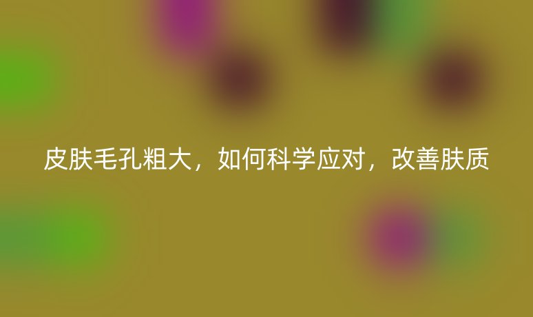 皮肤毛孔粗大,如何科学应对,改善肤质