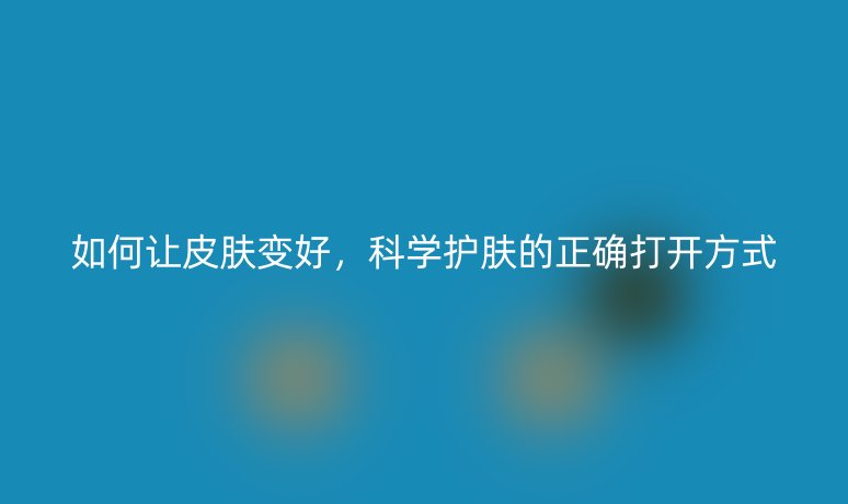 如何让皮肤变好,科学护肤的正确打开方式