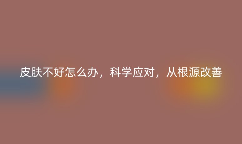 皮肤不好怎么办,科学应对,从根源改善