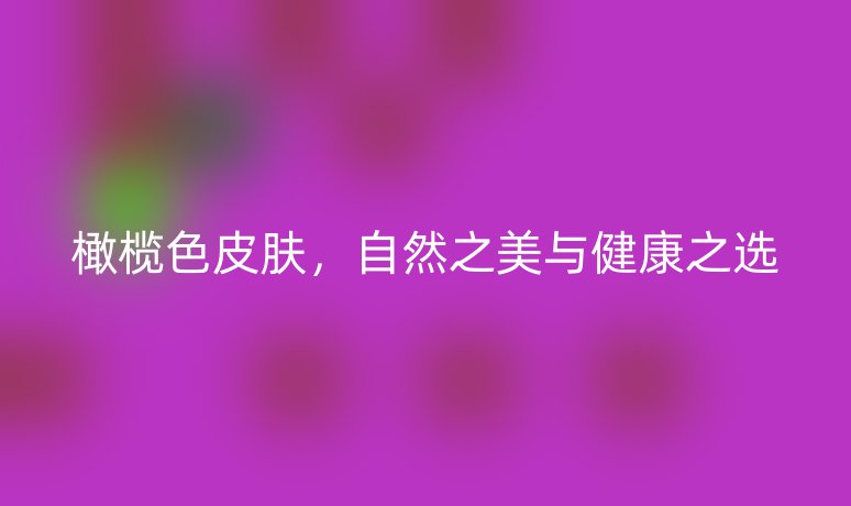 橄榄色皮肤，自然之美与健康之选