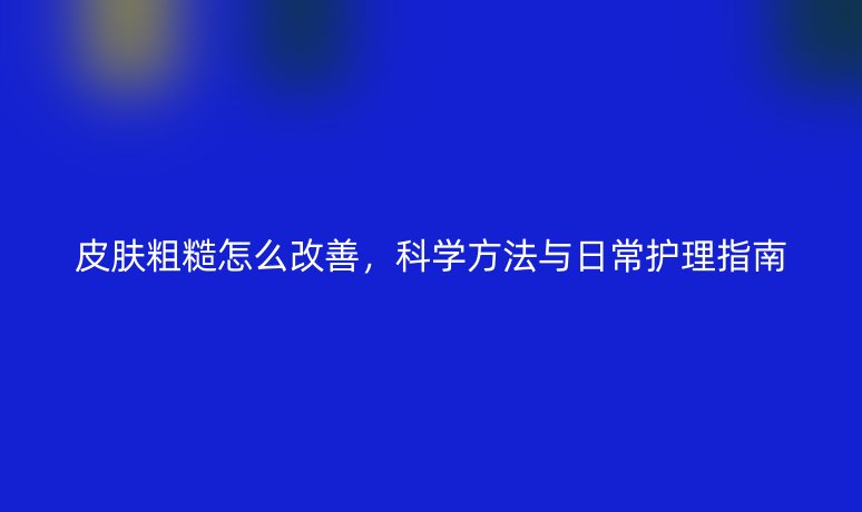 皮肤粗糙怎么改善，科学方法与日常护理指南