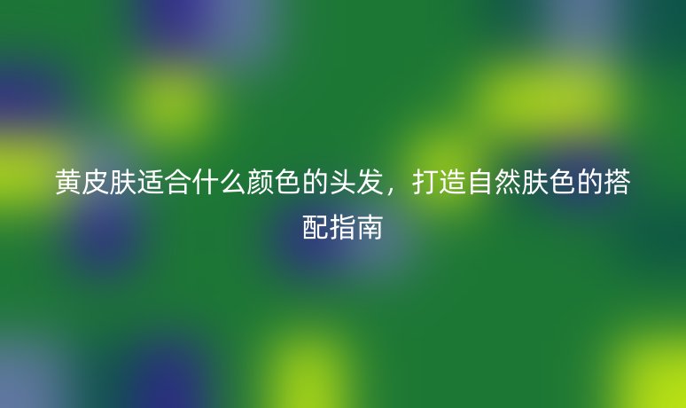 黄皮肤适合什么颜色的头发,打造自然肤色的搭配指南