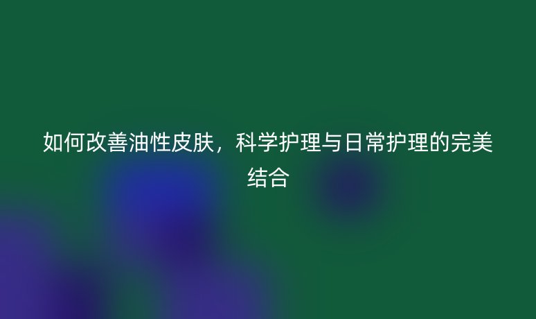 如何改善油性皮肤,科学护理与日常护理的完美结合