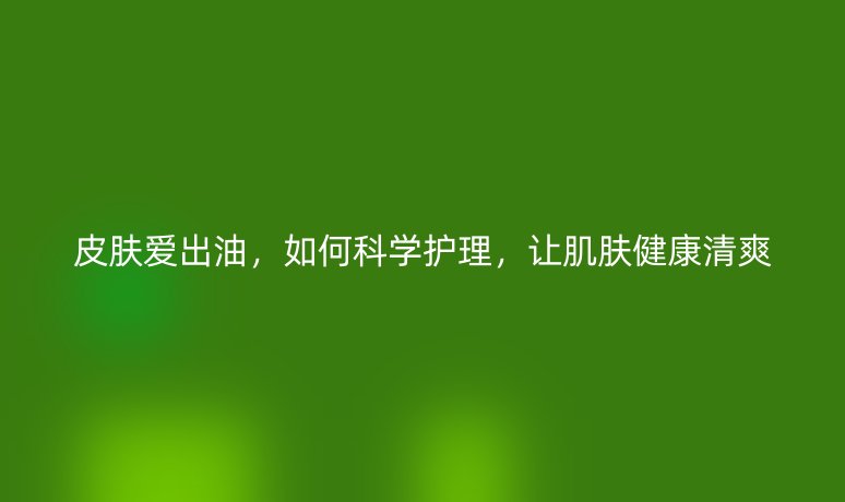 皮肤爱出油,如何科学护理,让肌肤健康清爽