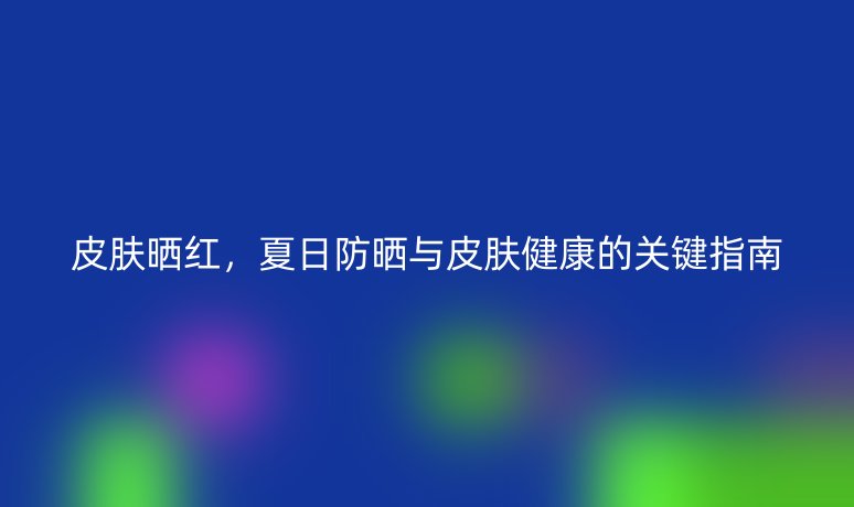 皮肤晒红,夏日防晒与皮肤健康的关键指南
