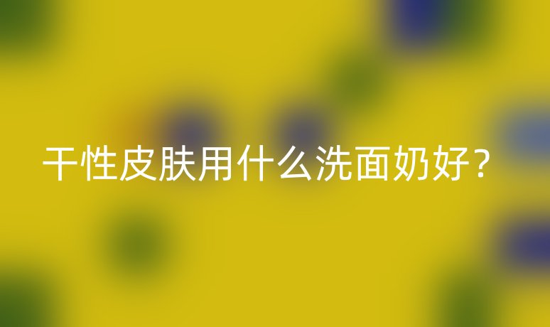 干性皮肤用什么洗面奶好?