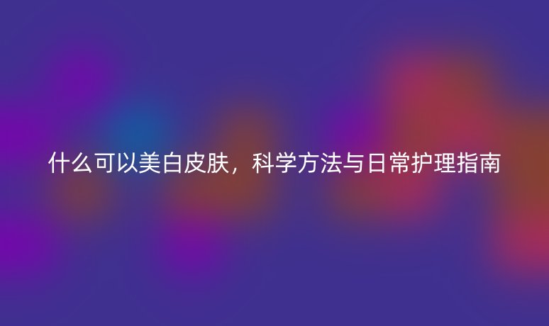 什么可以美白皮肤，科学方法与日常护理指南