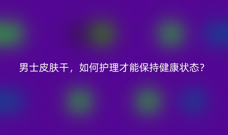男士皮肤干,如何护理才能保持健康状态?
