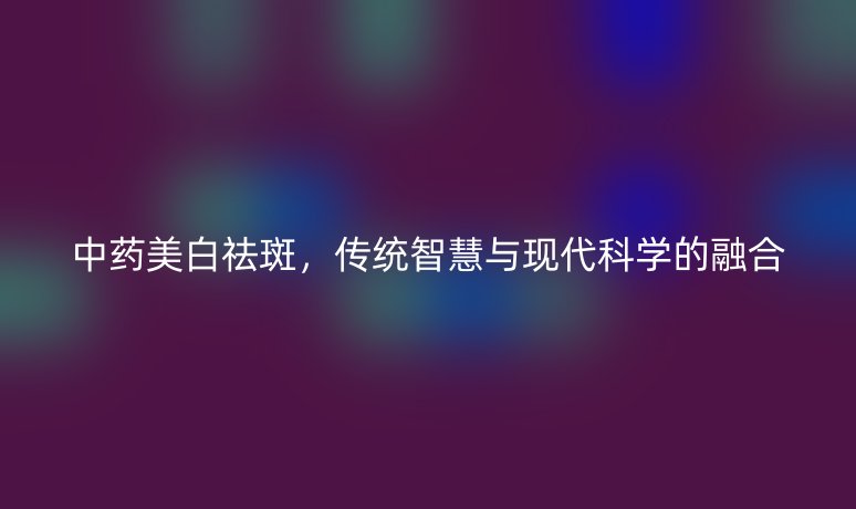 中药美白祛斑,传统智慧与现代科学的融合