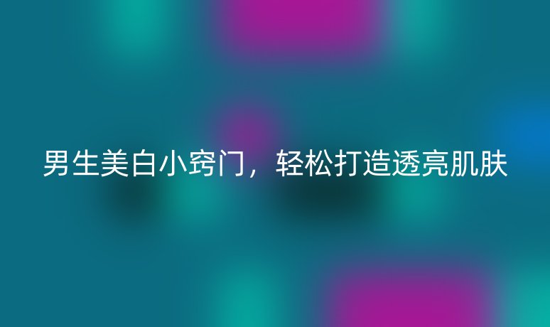 男生美白小窍门，轻松打造透亮肌肤