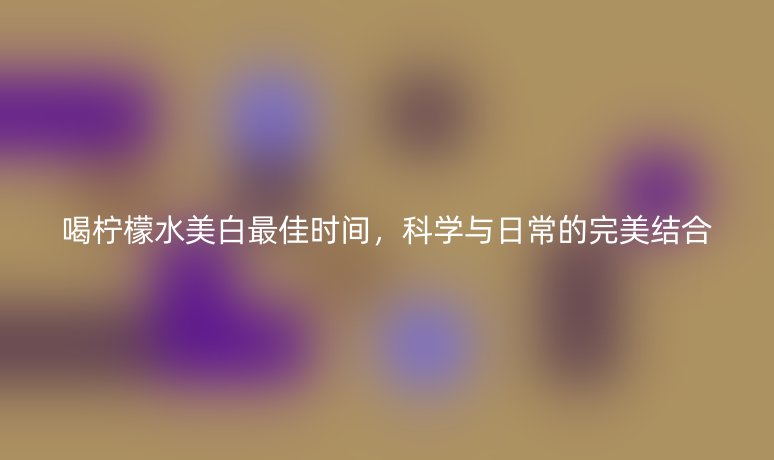 喝柠檬水美白最佳时间,科学与日常的完美结合