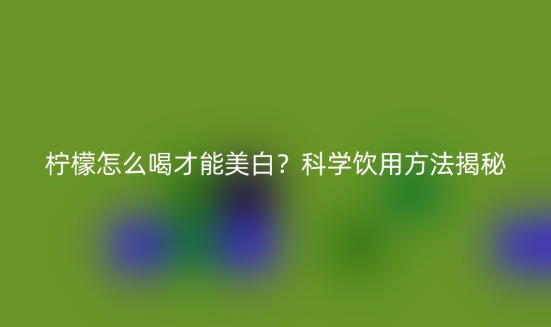 柠檬怎么喝才能美白?科学饮用方法揭秘