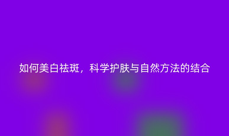 如何美白祛斑，科学护肤与自然方法的结合