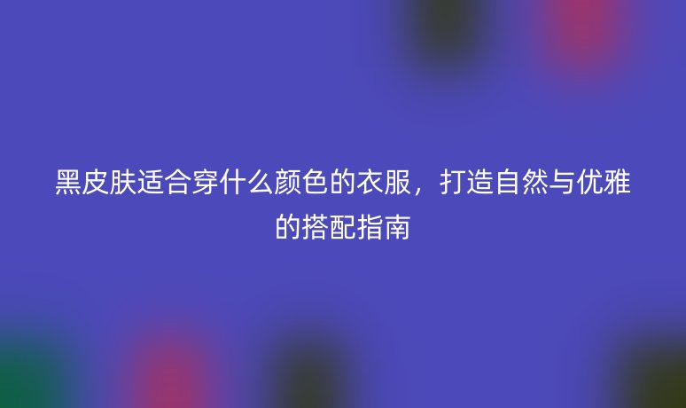 黑皮肤适合穿什么颜色的衣服,打造自然与优雅的搭配指南