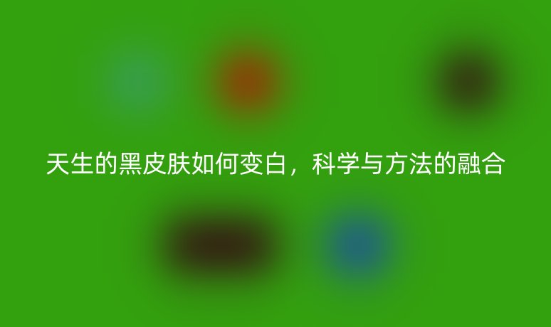 天生的黑皮肤如何变白,科学与方法的融合