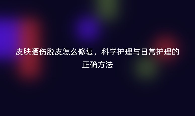 皮肤晒伤脱皮怎么修复,科学护理与日常护理的正确方法