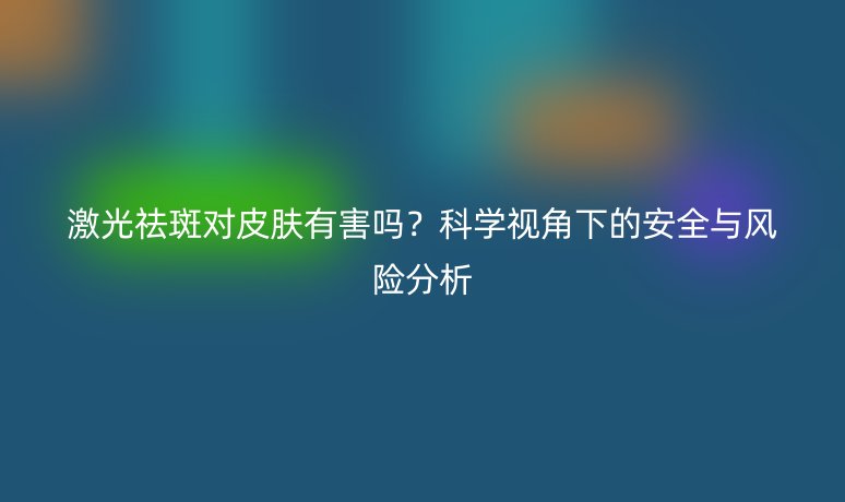 激光祛斑对皮肤有害吗?科学视角下的安全与风险分析