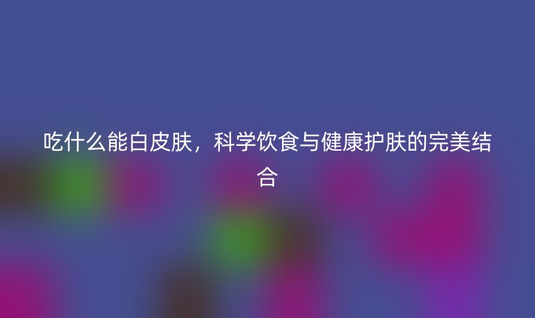 吃什么能白皮肤,科学饮食与健康护肤的完美结合