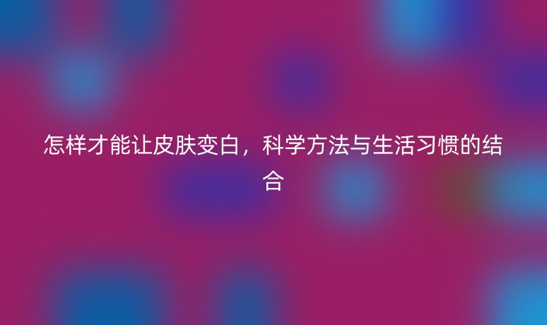 怎样才能让皮肤变白，科学方法与生活习惯的结合