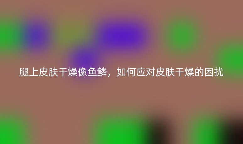腿上皮肤干燥像鱼鳞，如何应对皮肤干燥的困扰