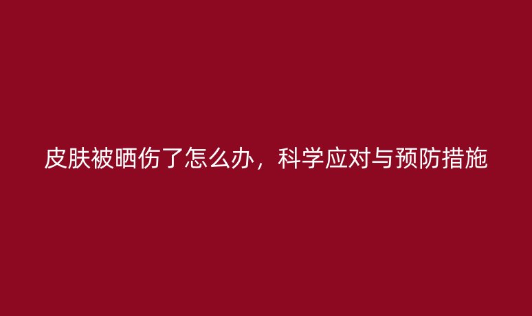 皮肤被晒伤了怎么办,科学应对与预防措施
