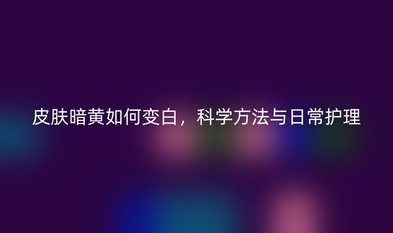 皮肤暗黄如何变白,科学方法与日常护理