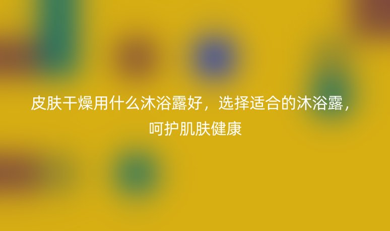 皮肤干燥用什么沐浴露好,选择适合的沐浴露,呵护肌肤健康