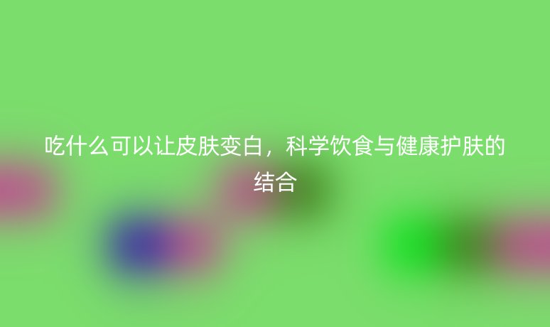 吃什么可以让皮肤变白,科学饮食与健康护肤的结合