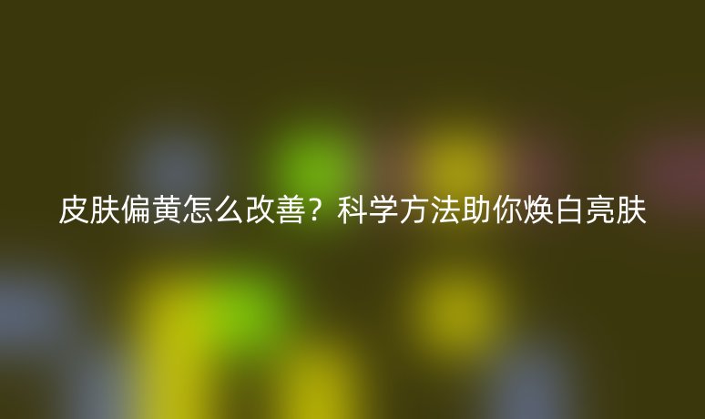 皮肤偏黄怎么改善?科学方法助你焕白亮肤
