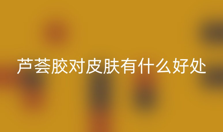 芦荟胶对皮肤有什么好处