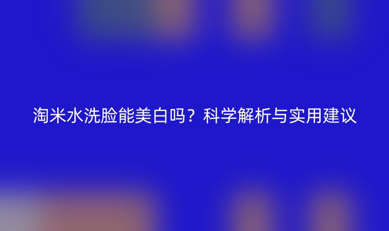 淘米水洗脸能美白吗？科学解析与实用建议