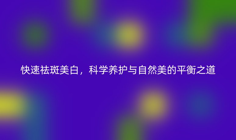 快速祛斑美白，科学养护与自然美的平衡之道