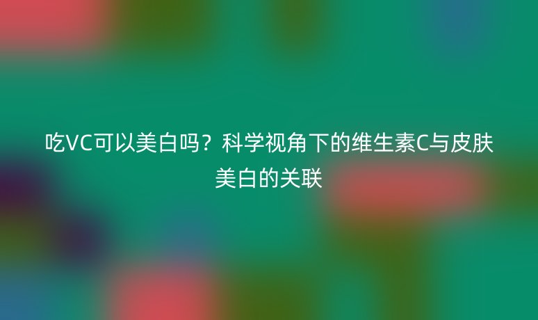 吃VC可以美白吗？科学视角下的维生素C与皮肤美白的关联