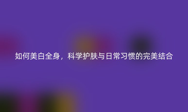 如何美白全身，科学护肤与日常习惯的完美结合