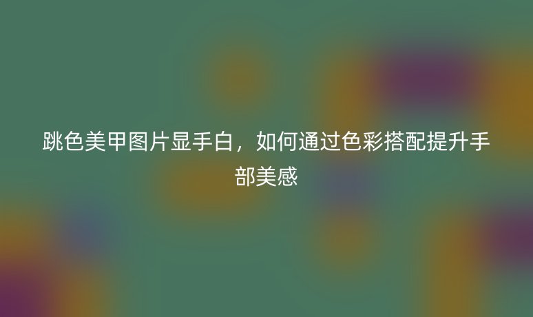 跳色美甲图片显手白，如何通过色彩搭配提升手部美感